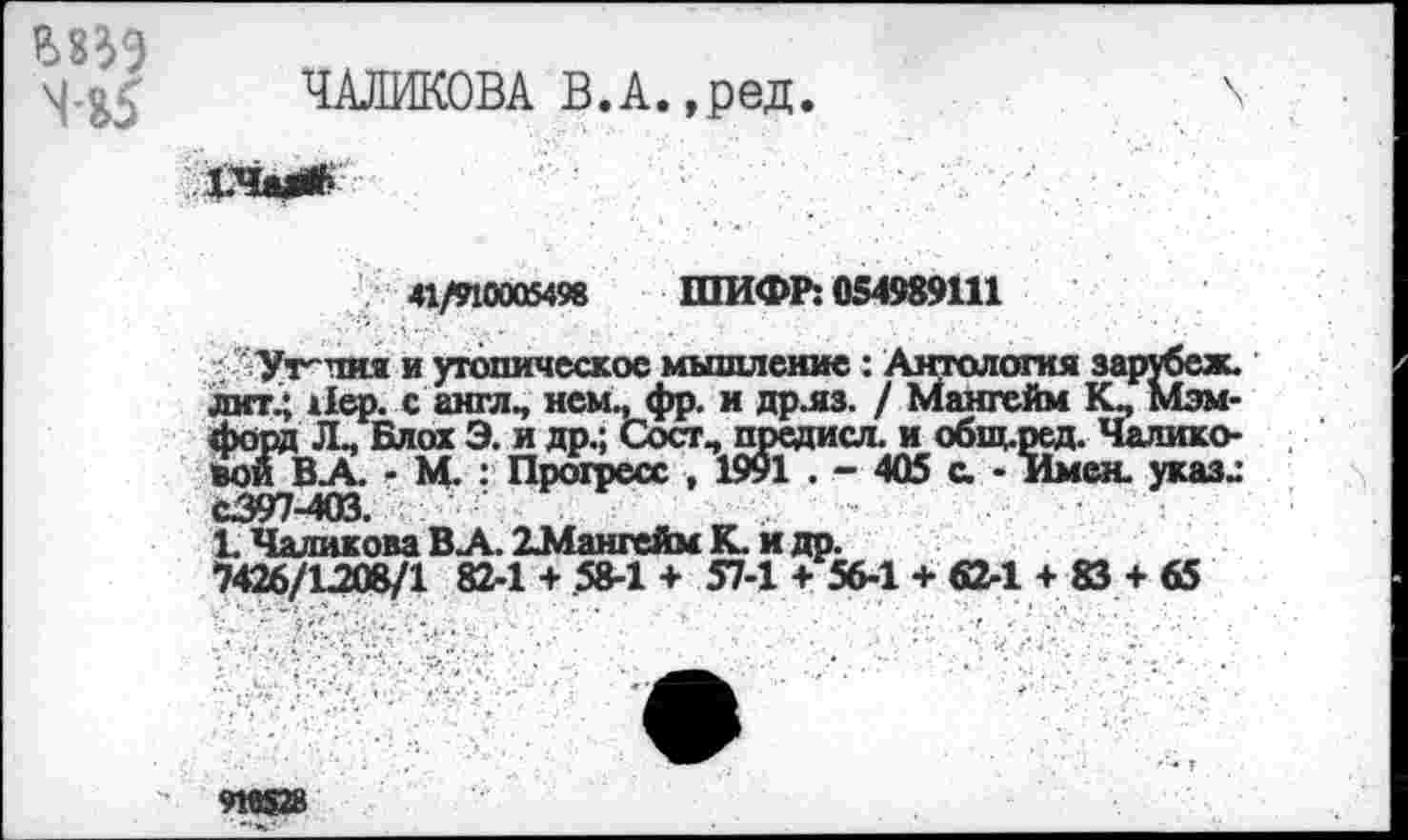 ﻿Ш9
ЧАЛИКОВА В.А.,ред.
1.ЧМ*.
41/910005498 ШИФР: 054989111
Утопия и утопическое мышление : Антология зарубеж. лит.; Пер. с англ., нем., фр. и др.яз. / Мангейм К., Мэм-форд Л_ Блох Э. и др.; Сосг, предисл. и общ.ред. Чалико-'воиВ.А. - М. : Прогресс , 1991 . - 405 а - Имен, указ.: С397-403.	.
1. Чаликова В А. 2Мангейм К. и др.
7426/1208/1 82-1 + 58-1 + 57-1 + 56-1 + 62-1 + 83 + 65
910528